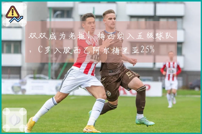 双双成为老板！梅西购入五级球队，C罗入股西乙阿尔梅里亚25%