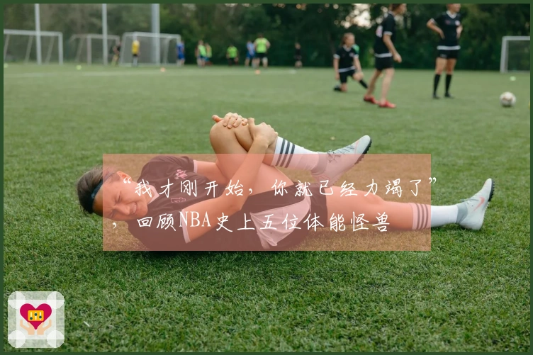 “我才刚开始，你就已经力竭了”，回顾NBA史上五位体能怪兽
