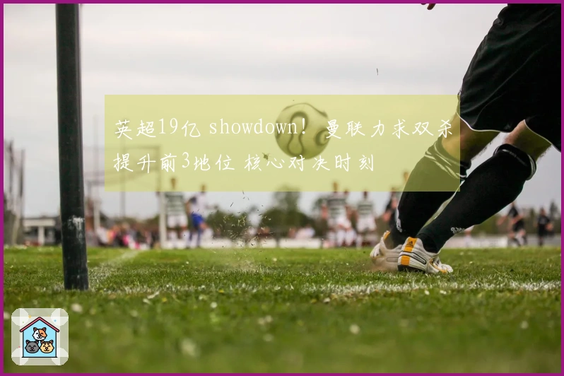 英超19亿 showdown！曼联力求双杀提升前3地位 核心对决时刻