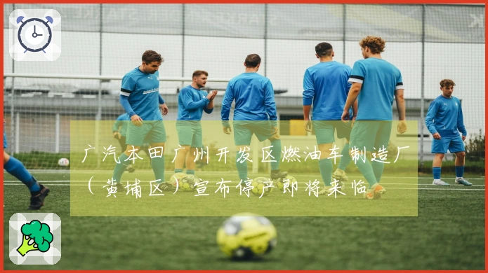 广汽本田广州开发区燃油车制造厂（黄埔区）宣布停产即将来临