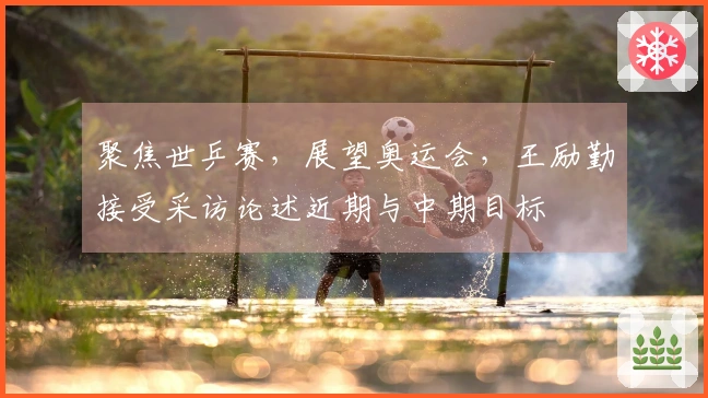 聚焦世乒赛，展望奥运会，王励勤接受采访论述近期与中期目标