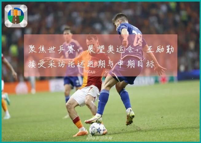 聚焦世乒赛，展望奥运会，王励勤接受采访论述近期与中期目标