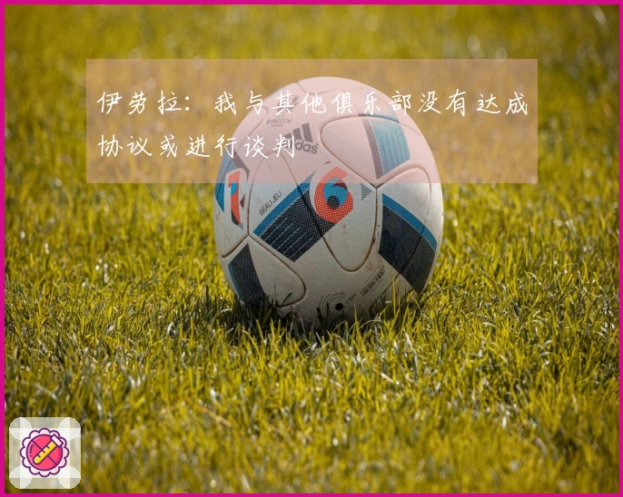 伊劳拉：我与其他俱乐部没有达成协议或进行谈判