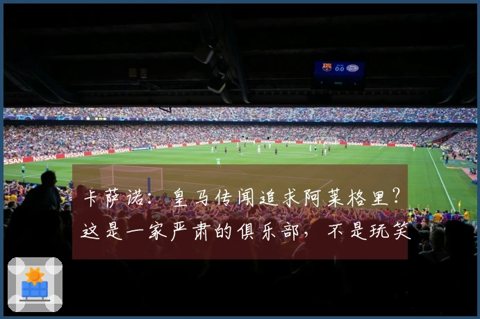 卡萨诺：皇马传闻追求阿莱格里？这是一家严肃的俱乐部，不是玩笑的场所
