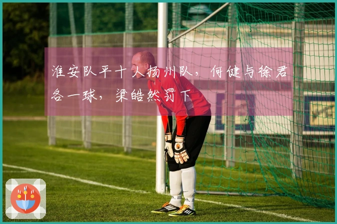 淮安队平十人扬州队，何健与徐君各一球，梁皓然罚下