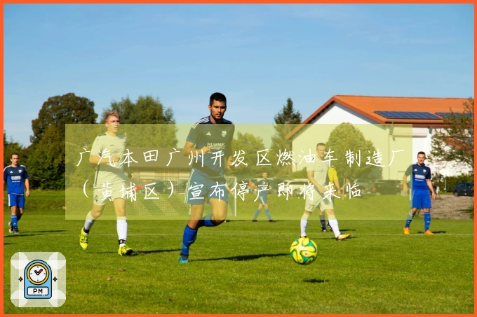 广汽本田广州开发区燃油车制造厂（黄埔区）宣布停产即将来临