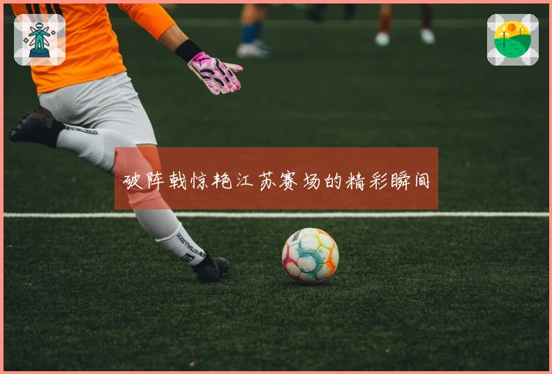 破阵戟惊艳江苏赛场的精彩瞬间