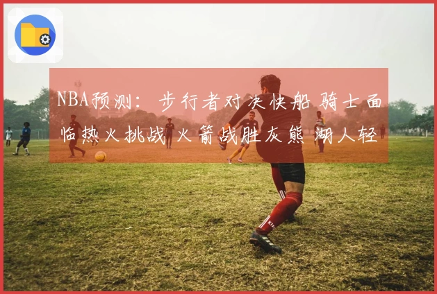 NBA预测：步行者对决快船 骑士面临热火挑战 火箭战胜灰熊 湖人轻松击败篮网