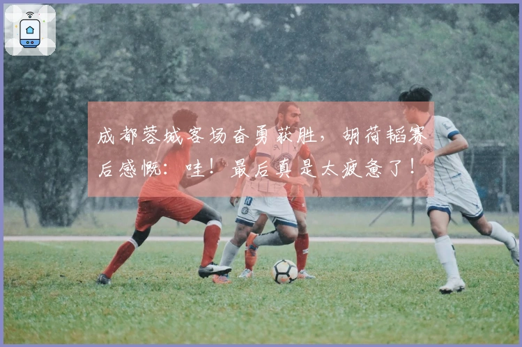 成都蓉城客场奋勇获胜，胡荷韬赛后感慨：哇！最后真是太疲惫了！