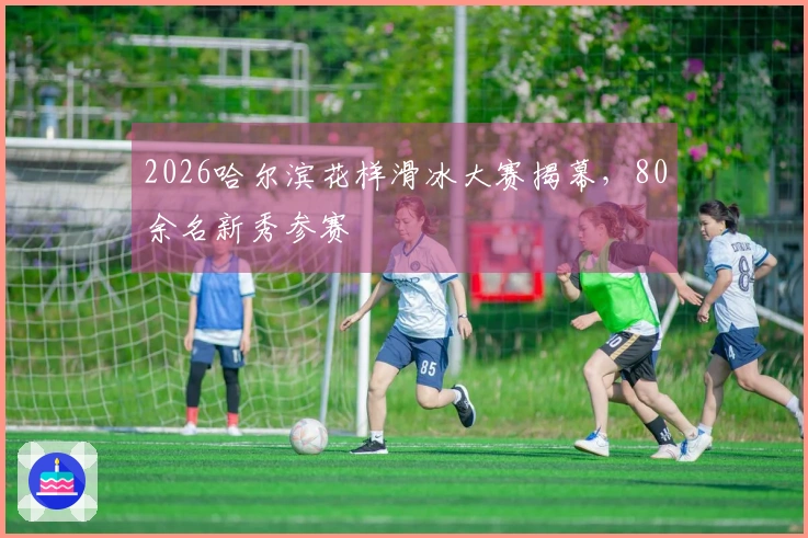 2026哈尔滨花样滑冰大赛揭幕,80余名新秀参赛